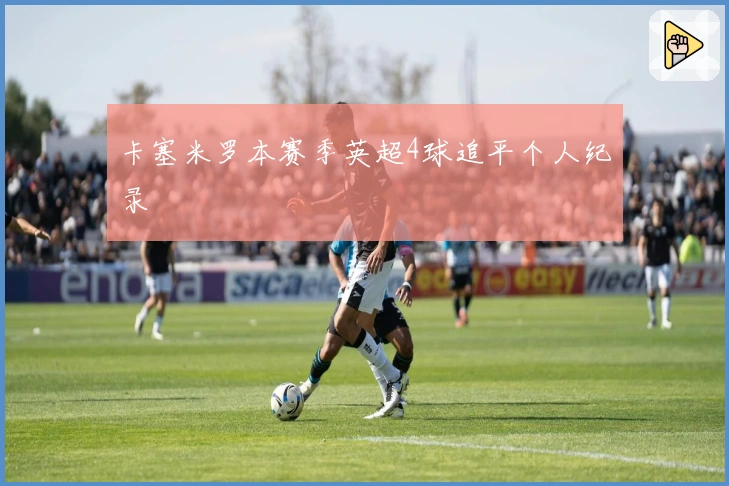 卡塞米罗本赛季英超4球追平个人纪录