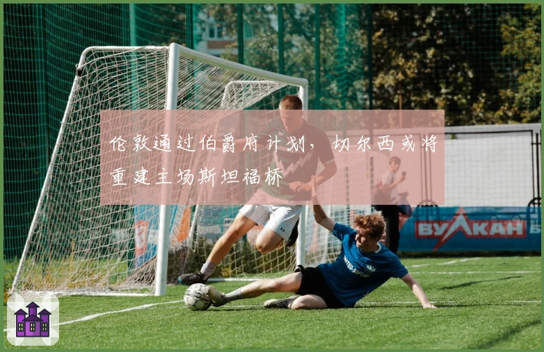 伦敦通过伯爵府计划，切尔西或将重建主场斯坦福桥