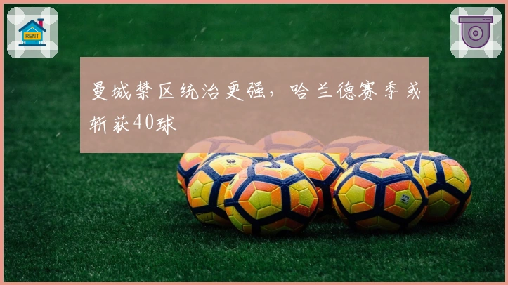 曼城禁区统治更强，哈兰德赛季或斩获40球