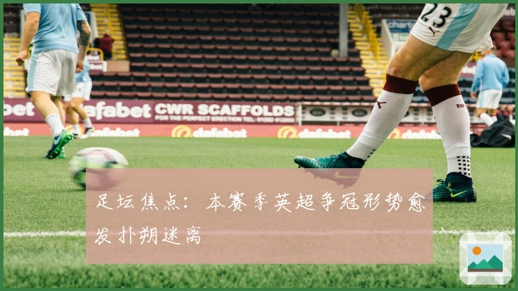 足坛焦点：本赛季英超争冠形势愈发扑朔迷离