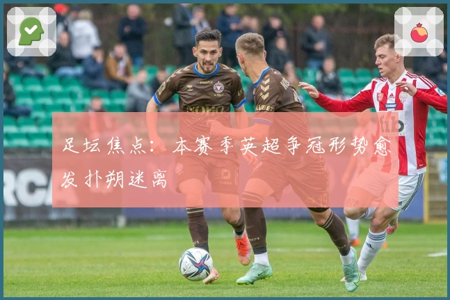 足坛焦点：本赛季英超争冠形势愈发扑朔迷离