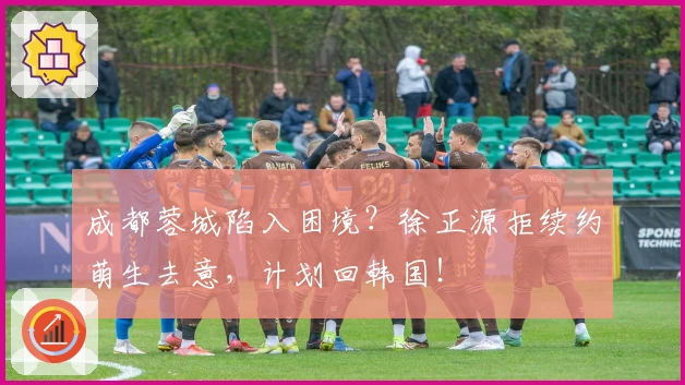 成都蓉城陷入困境？徐正源拒续约萌生去意，计划回韩国！