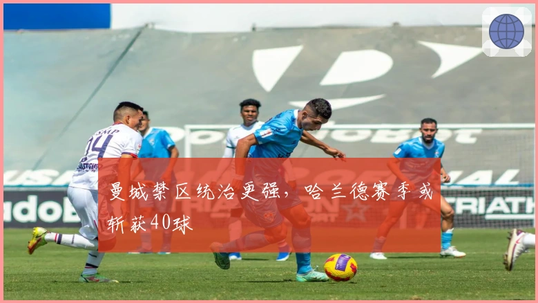 曼城禁区统治更强，哈兰德赛季或斩获40球