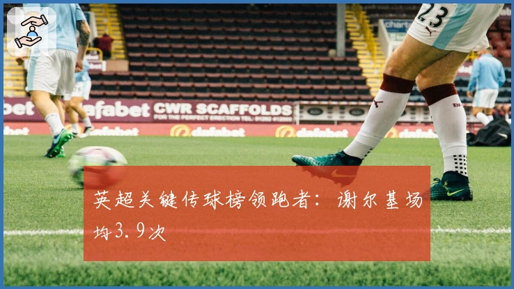 英超关键传球榜领跑者：谢尔基场均3.9次