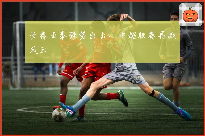 长春亚泰强势出击，中超联赛再掀风云