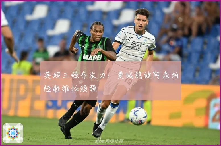 英超三强齐发力，曼城稳健阿森纳险胜维拉顽强