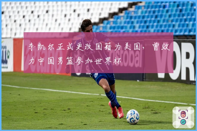 李凯尔正式更改国籍为美国，曾效力中国男篮参加世界杯