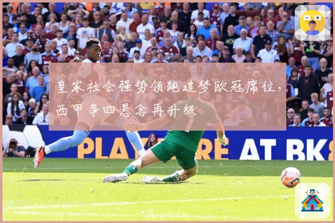 皇家社会强势领跑追梦欧冠席位，西甲争四悬念再升级