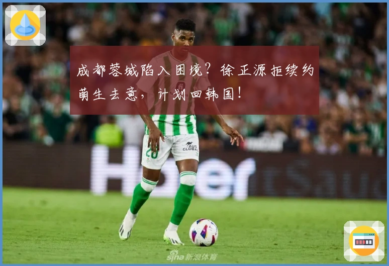 成都蓉城陷入困境？徐正源拒续约萌生去意，计划回韩国！