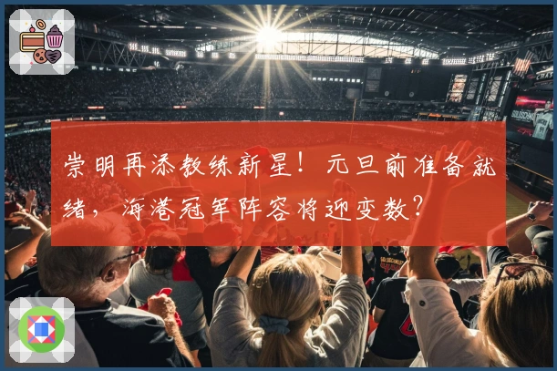 崇明再添教练新星！元旦前准备就绪，海港冠军阵容将迎变数？